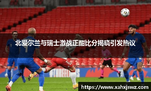 北爱尔兰与瑞士激战正酣比分揭晓引发热议